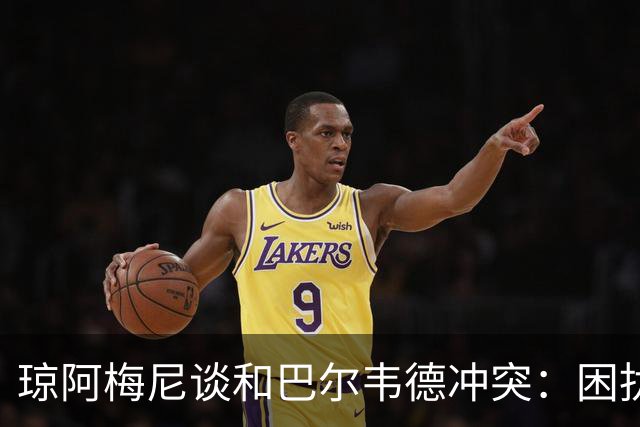 琼阿梅尼谈和巴尔韦德冲突：困扰我的是虚假报道，我们之间没问题